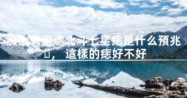 臉上有兩處北斗七星痣是什么預兆，這樣的痣好不好